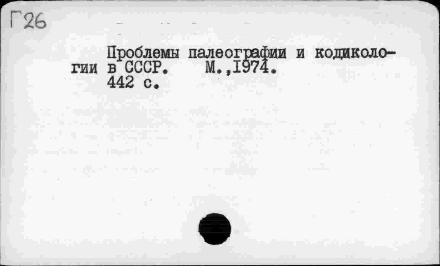 ﻿Г 26
Проблемы палеографии и кодиколо-гии в СССР. М.,1974.
442 с.